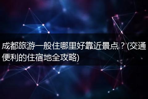 成都旅游一般住哪里好靠近景点？(交通便利的住宿地全攻略)