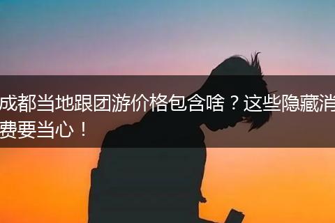 成都当地跟团游价格包含啥？这些隐藏消费要当心！