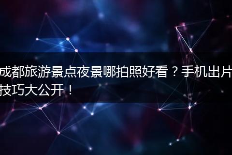 成都旅游景点夜景哪拍照好看？手机出片技巧大公开！