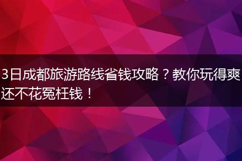 3日成都旅游路线省钱攻略？教你玩得爽还不花冤枉钱！