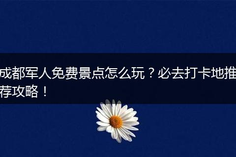 成都军人免费景点怎么玩？必去打卡地推荐攻略！