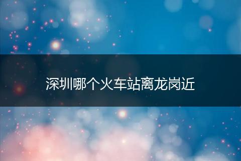 深圳哪个火车站离龙岗近