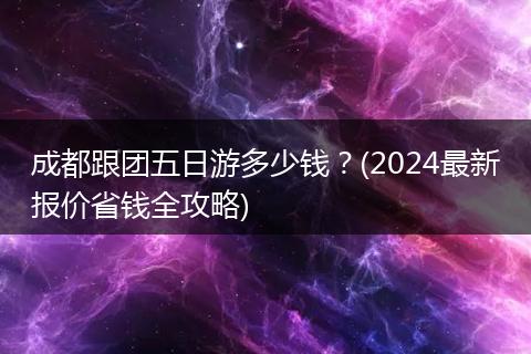 成都跟团五日游多少钱？(2024最新报价省钱全攻略)