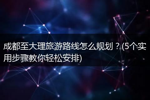 成都至大理旅游路线怎么规划？(5个实用步骤教你轻松安排)