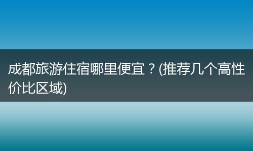 成都旅游住宿哪里便宜？(推荐几个高性价比区域)