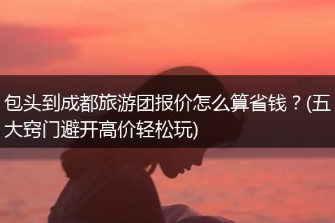 包头到成都旅游团报价怎么算省钱？(五大窍门避开高价轻松玩)