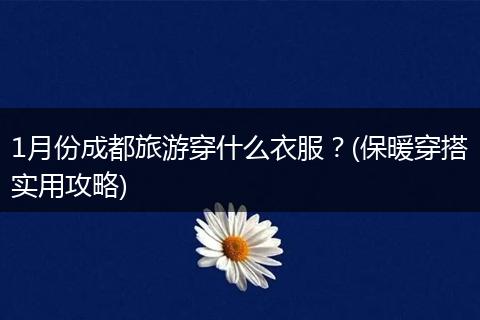 1月份成都旅游穿什么衣服？(保暖穿搭实用攻略)