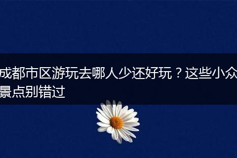 成都市区游玩去哪人少还好玩？这些小众景点别错过