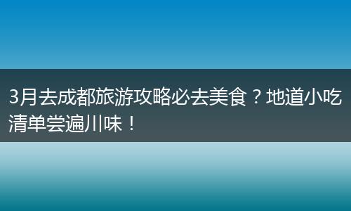 3月去成都旅游攻略必去美食？地道小吃清单尝遍川味！