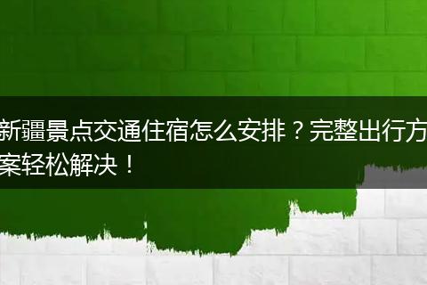 新疆景点交通住宿怎么安排？完整出行方案轻松解决！