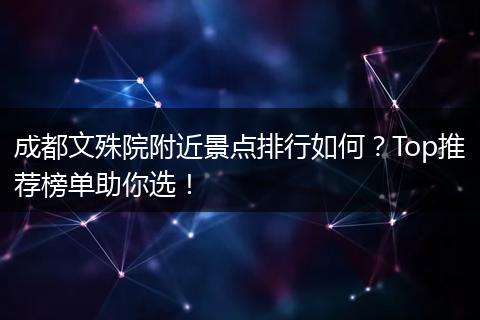 成都文殊院附近景点排行如何？Top推荐榜单助你选！