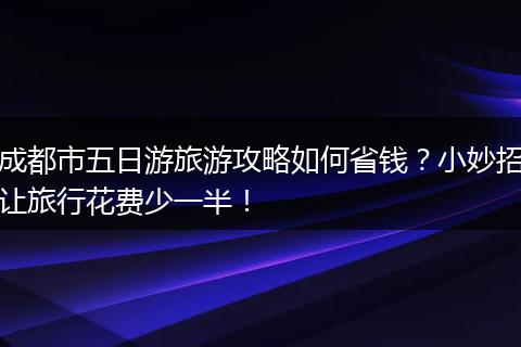 成都市五日游旅游攻略如何省钱？小妙招让旅行花费少一半！