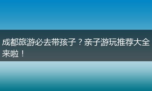 成都旅游必去带孩子？亲子游玩推荐大全来啦！