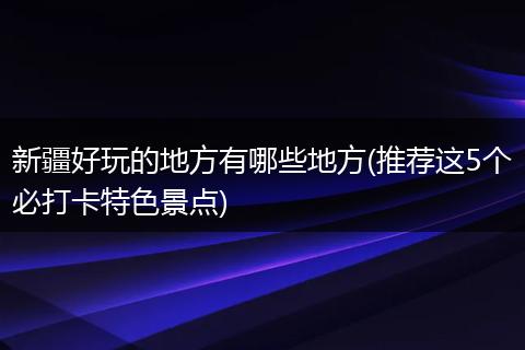 新疆好玩的地方有哪些地方(推荐这5个必打卡特色景点)