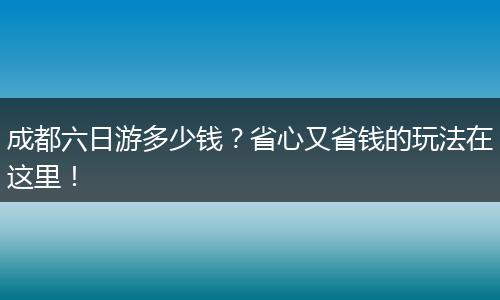 成都六日游多少钱？省心又省钱的玩法在这里！