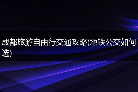 成都旅游自由行交通攻略(地铁公交如何选)
