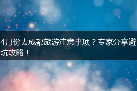 4月份去成都旅游注意事项？专家分享避坑攻略！