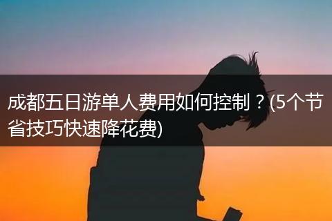 成都五日游单人费用如何控制？(5个节省技巧快速降花费)