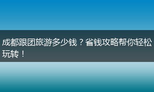 成都跟团旅游多少钱？省钱攻略帮你轻松玩转！