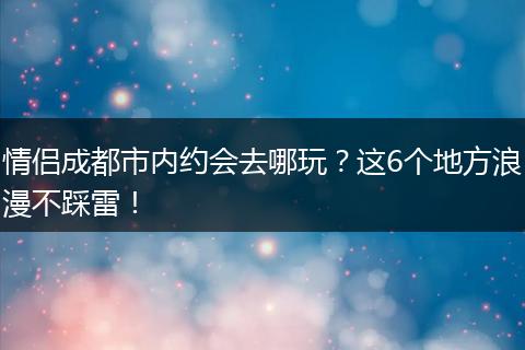 情侣成都市内约会去哪玩？这6个地方浪漫不踩雷！