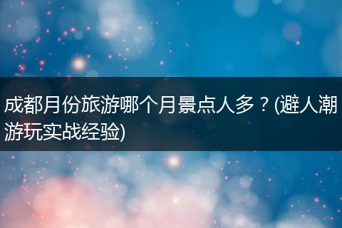 成都月份旅游哪个月景点人多？(避人潮游玩实战经验)