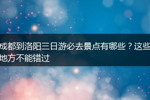 成都到洛阳三日游必去景点有哪些？这些地方不能错过