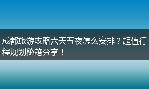 成都旅游攻略六天五夜怎么安排？超值行程规划秘籍分享！