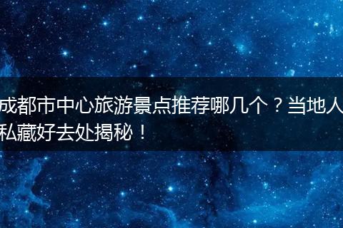 成都市中心旅游景点推荐哪几个？当地人私藏好去处揭秘！