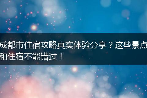 成都市住宿攻略真实体验分享？这些景点和住宿不能错过！