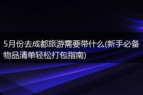 5月份去成都旅游需要带什么(新手必备物品清单轻松打包指南)