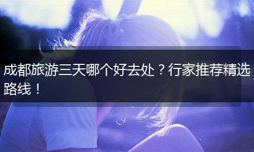 成都旅游三天哪个好去处？行家推荐精选路线！