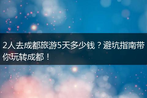 2人去成都旅游5天多少钱？避坑指南带你玩转成都！