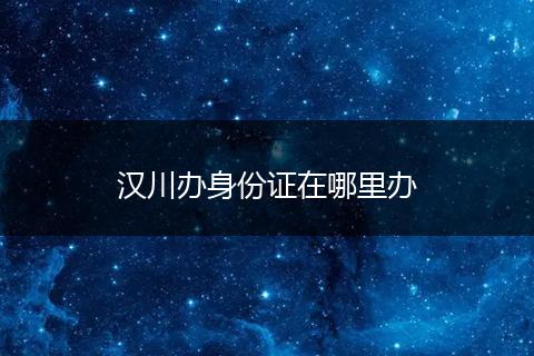 汉川办身份证在哪里办