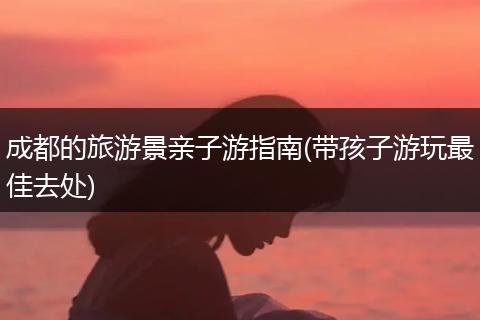 成都的旅游景亲子游指南(带孩子游玩最佳去处)