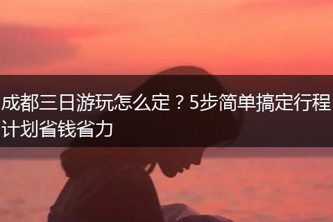 成都三日游玩怎么定？5步简单搞定行程计划省钱省力