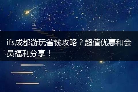 ifs成都游玩省钱攻略？超值优惠和会员福利分享！