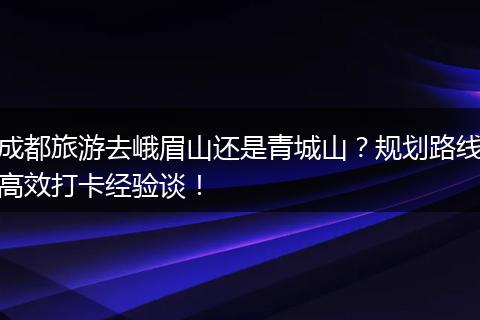 成都旅游去峨眉山还是青城山？规划路线高效打卡经验谈！