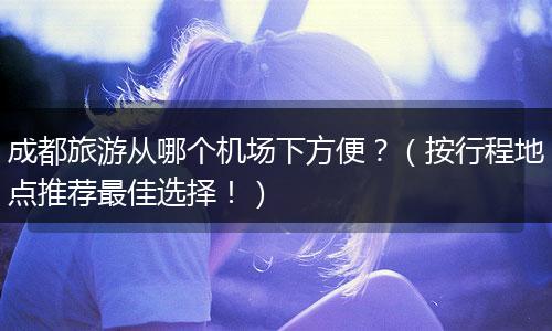 成都旅游从哪个机场下方便？（按行程地点推荐最佳选择！）