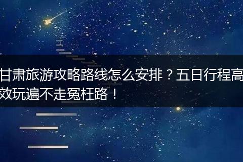 甘肃旅游攻略路线怎么安排？五日行程高效玩遍不走冤枉路！