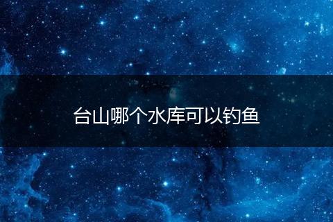 台山哪个水库可以钓鱼