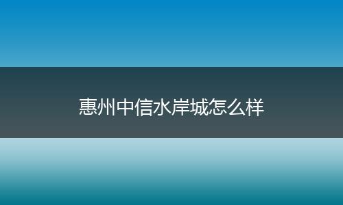 惠州中信水岸城怎么样