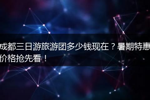 成都三日游旅游团多少钱现在？暑期特惠价格抢先看！