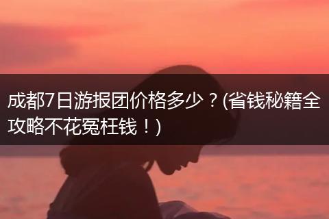 成都7日游报团价格多少？(省钱秘籍全攻略不花冤枉钱！)