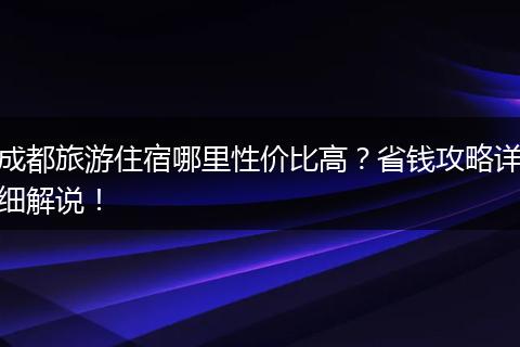 成都旅游住宿哪里性价比高？省钱攻略详细解说！