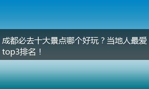 成都必去十大景点哪个好玩？当地人最爱top3排名！