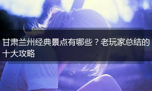 甘肃兰州经典景点有哪些？老玩家总结的十大攻略