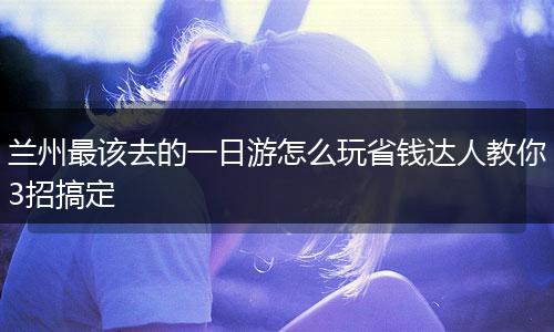 兰州最该去的一日游怎么玩省钱达人教你3招搞定