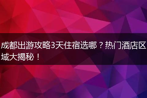 成都出游攻略3天住宿选哪？热门酒店区域大揭秘！