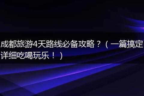 成都旅游4天路线必备攻略？（一篇搞定详细吃喝玩乐！）