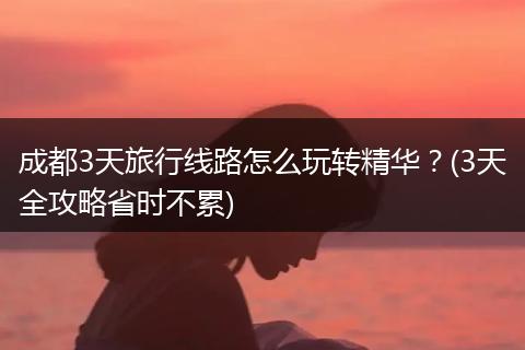 成都3天旅行线路怎么玩转精华？(3天全攻略省时不累)
